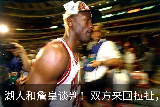 湖人和詹皇谈判！双方来回拉扯，有意14+10顶级中锋，曾要价小里