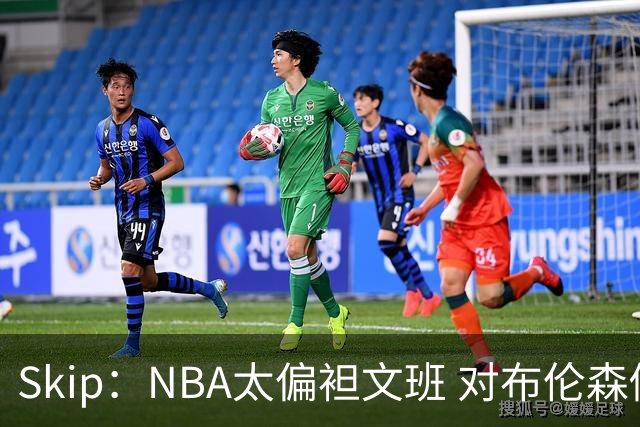 Skip：NBA太偏袒文班 对布伦森做出扎扎垫伦纳德脚的动作却没被吹